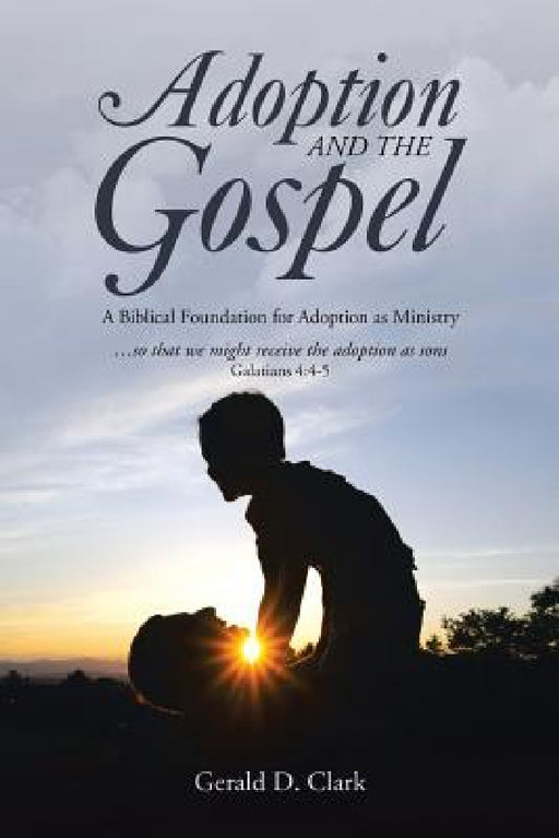Adoption and the Gospel: A Biblical Foundation for Adoption as Ministry by Gerald D. Clark