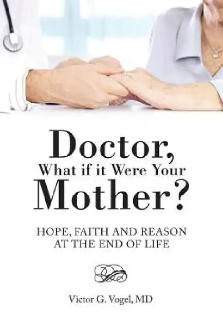 Doctor, What if it Were Your Mother?: Hope, Faith and Reason at the End of Life by Victor G. Vogel