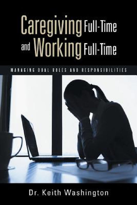 Caregiving Full-Time and Working Full-Time: Managing Dual Roles and Responsibilities by Keith Washington
