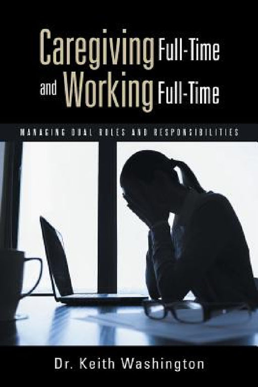 Caregiving Full-Time and Working Full-Time: Managing Dual Roles and Responsibilities by Keith Washington