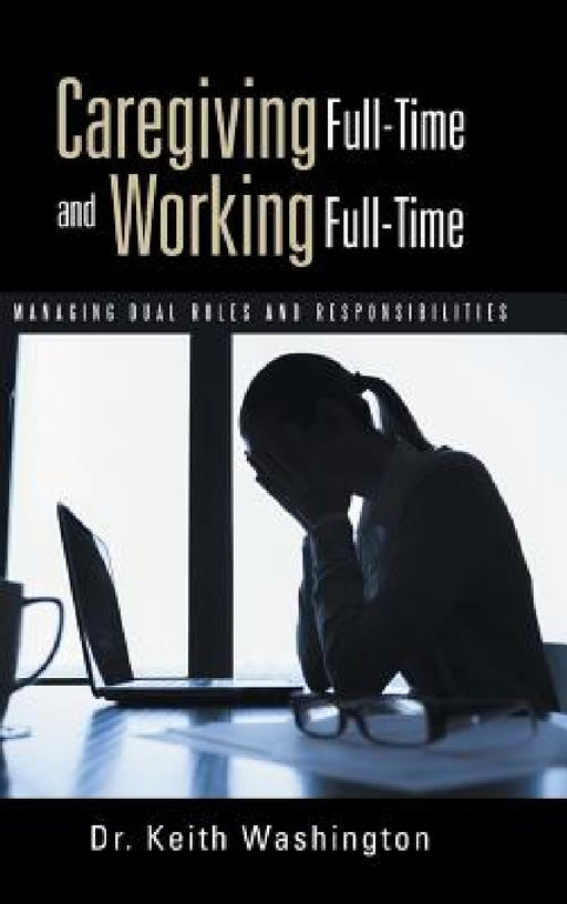 Caregiving Full-Time and Working Full-Time: Managing Dual Roles and Responsibilities by Keith Washington