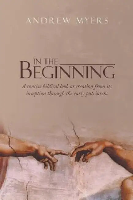 In the Beginning: A concise biblical look at creation from its inception through the early patriarchs by Andrew Myers