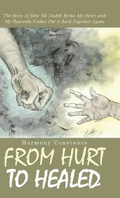 From Hurt to Healed: The Story of How My Daddy Broke My Heart and My Heavenly Father Put It Back Together Again by Harmony Constance