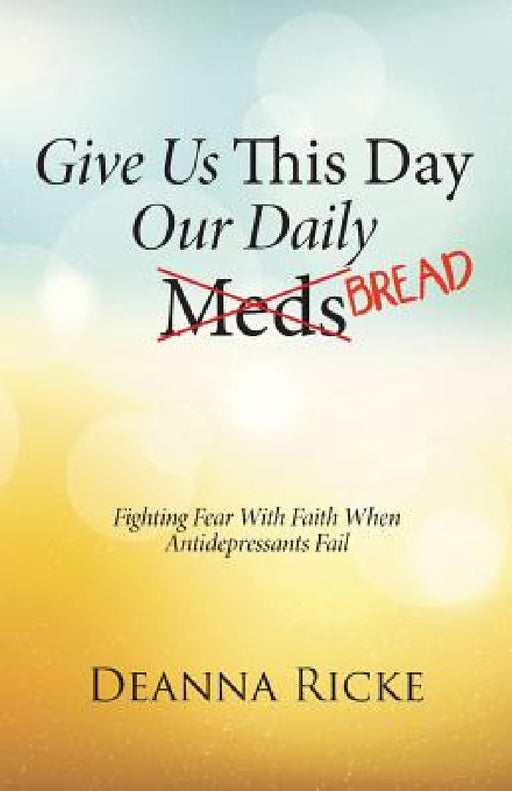 Give Us This Day Our Daily Meds (Bread): Fighting Fear with Faith When Antidepressants Fail by Deanna Ricke