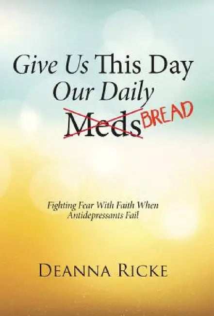 Give Us This Day Our Daily Meds (Bread): Fighting Fear with Faith When Antidepressants Fail by Deanna Ricke