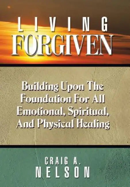 Living Forgiven: Building Upon the Foundation for All Emotional, Spiritual, and Physical Healing by Craig A. Nelson