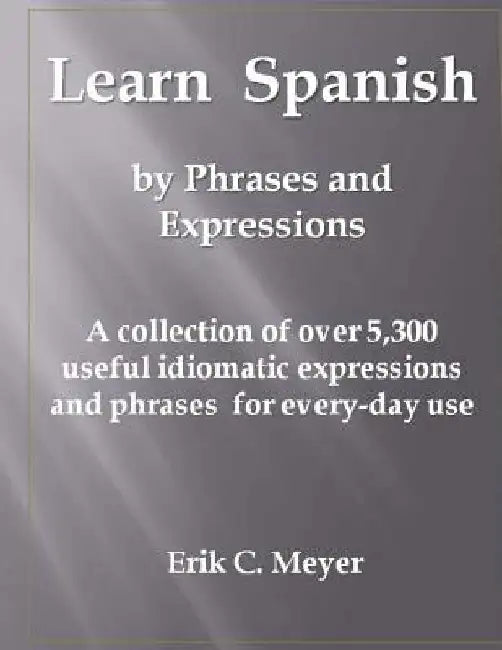 Learn Spanish by Phrases and Expressions: A collection of over 5,300 useful idiomatic expressions and phrases for every-day use by Erik C. Meyer