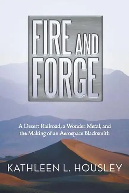 Fire and Forge: A Desert Railroad, a Wonder Metal, and the Making of an Aerospace Blacksmith by Kathleen L. Housley