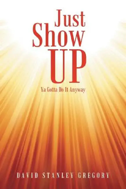 Just Show Up: Ya Gotta Do It Anyway by David Stanley Gregory