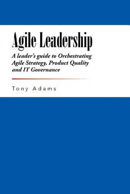 Agile Leadership: A Leader's Guide to Orchestrating Agile Strategy, Product Quality and It Governance by Tony Adams