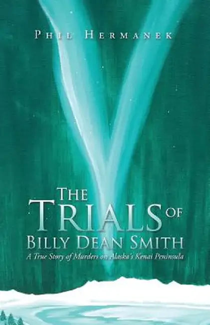 The Trials of Billy Dean Smith: A True Story of Murders on Alaska's Kenai Peninsula by Phil Hermanek