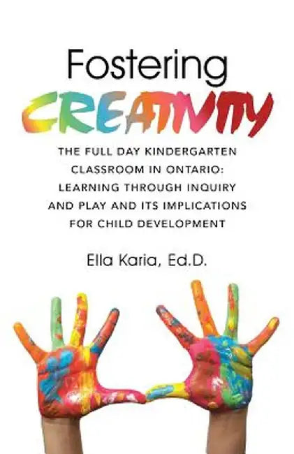 Fostering Creativity: The Full Day Kindergarten Classroom in Ontario: Learning Through Inquiry and Play and Its Implications for Child Devel by Ed D. Ella Karia