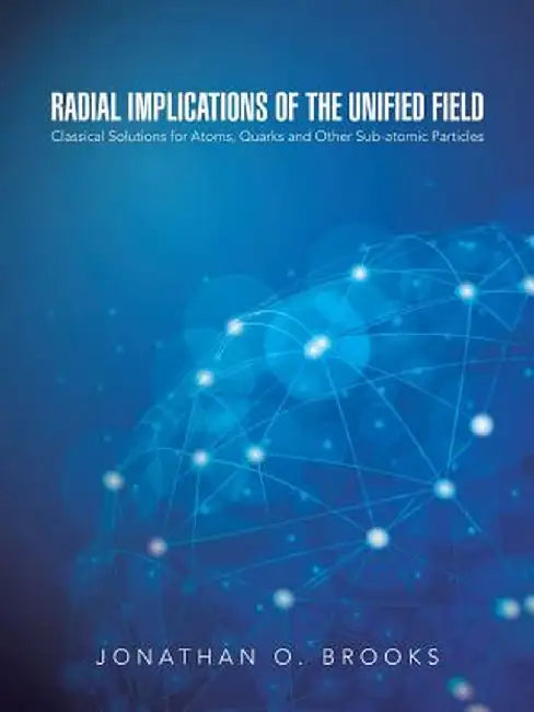 Radial Implications of the Unified Field: Classical Solutions for Atoms, Quarks and Other Sub-Atomic Particles by Jonathan O. Brooks
