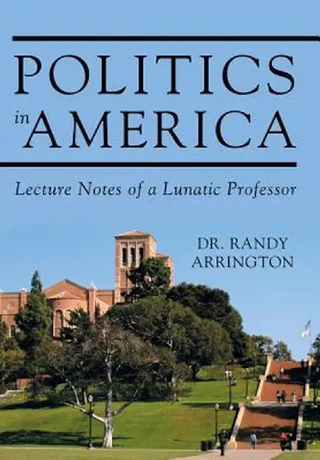 Politics in America: Lecture Notes of a Lunatic Professor by Dr Randy Arrington