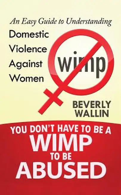 You Don't Have to Be a Wimp to Be Abused: An Easy Guide to Understanding Domestic Violence Against Women by Beverly Wallin