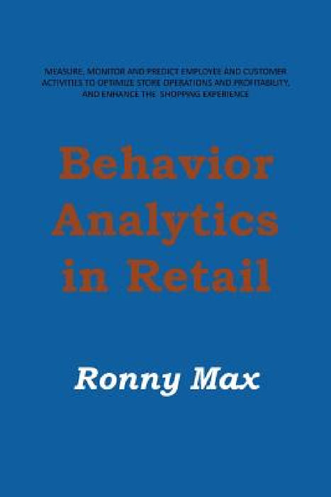 Behavior Analytics in Retail: Measure, Monitor and Predict Employee and Customer Activities to Optimize Store Operations and Profitably, and Enhance by Ronny Max