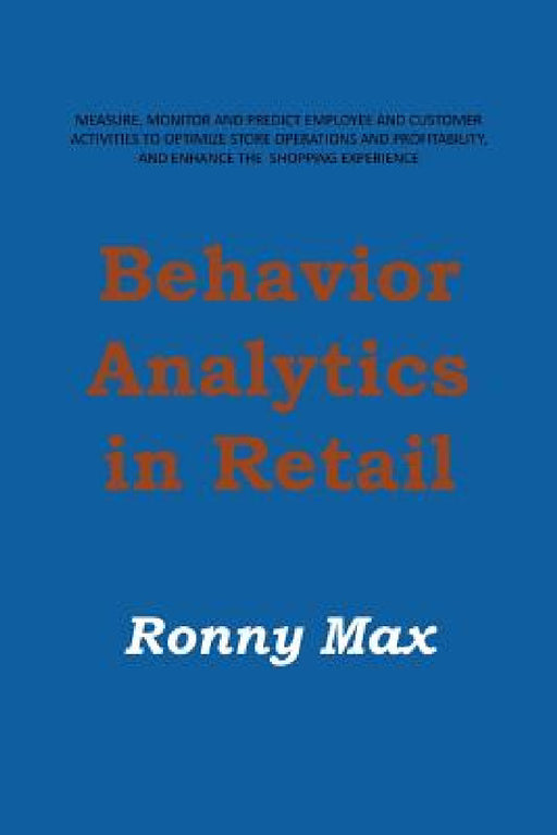 Behavior Analytics in Retail: Measure, Monitor and Predict Employee and Customer Activities to Optimize Store Operations and Profitably, and Enhance by Ronny Max