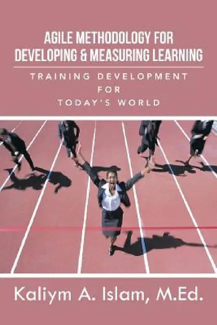 Agile Methodology for Developing & Measuring Learning: Training Development for Today's World by Kaliym a. Islam M. Ed