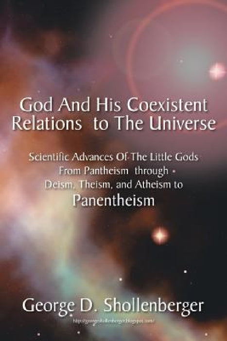 God and His Coexistent Relations to the Universe: Scientific Advances of the Little Gods from Pantheism Through Deism, Theism, and Atheism to Panenthe by George D. Shollenberger