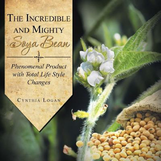The Incredible and Mighty Soya Bean: Phenomenal Product with Total Life Style Changes by Cynthia Logan