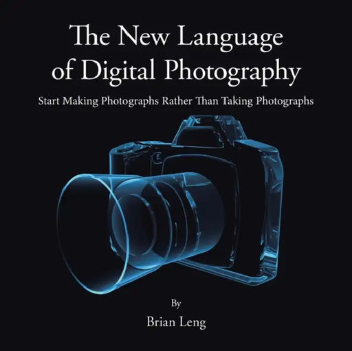 The New Language of Digital Photography: Start Making Photographs Rather Than Taking Photographs by Brian Leng