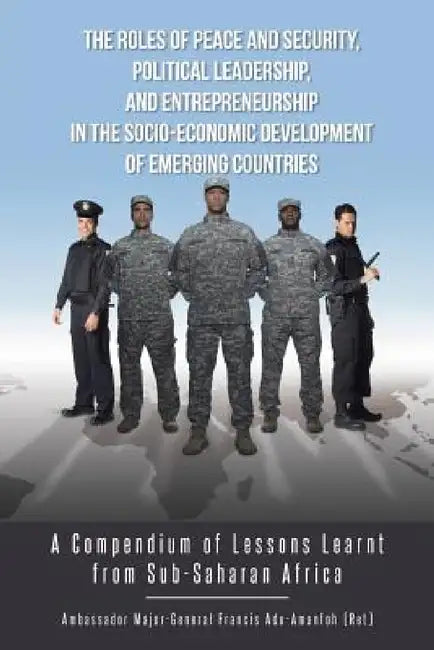 The Roles of Peace and Security, Political Leadership, and Entrepreneurship in the Socio-Economic Development of Emerging Countries: A Compendium of L by Adu-Amanfoh Francis