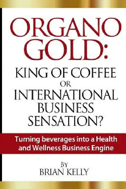 Organo Gold: King of Coffee or International Business Sensation?: Turning beverages into a Health and Wellness Business Engine by Brian Kelly