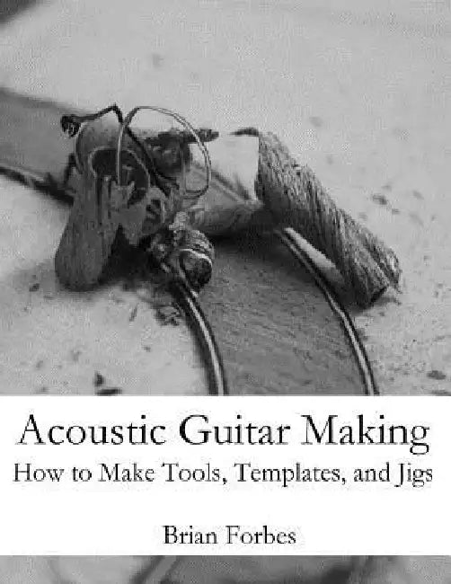 Acoustic Guitar Making: How to make Tools, Templates, and Jigs by Brian Gary Forbes