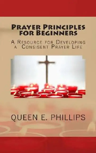 Prayer Principles for Beginners: A Resource for Developing a Consistent Prayer Life by Queen E. Phillips
