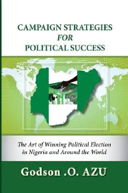 Campaign Strategies For Political Success: The Art of Winning Political Election in Nigeria and Around the World by Godson O. Azu
