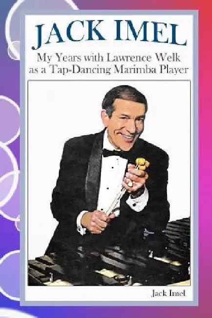 Jack Imel: My Years with Lawrence Welk as a Tap-Dancing Marimba Player by Jack Imel