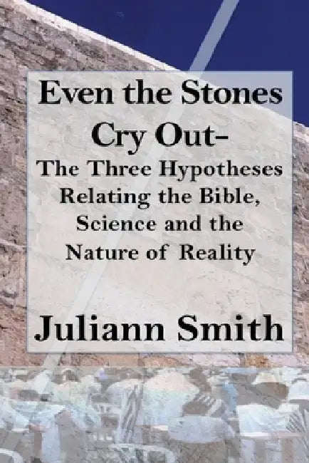 Even the Stones Cry Out: The Three Hypotheses Relating the Bible, Science and the Nature of Reality by Juliann Smith
