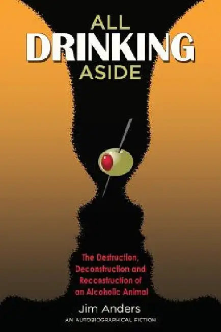 All Drinking Aside: The Destruction, Deconstruction and Reconstruction of an Alcoholic Animal by Jim Anders