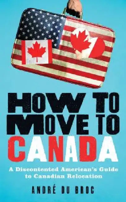 How to Move to Canada: A Discontented American's Guide to Canadian Relocation by Andre Du Broc