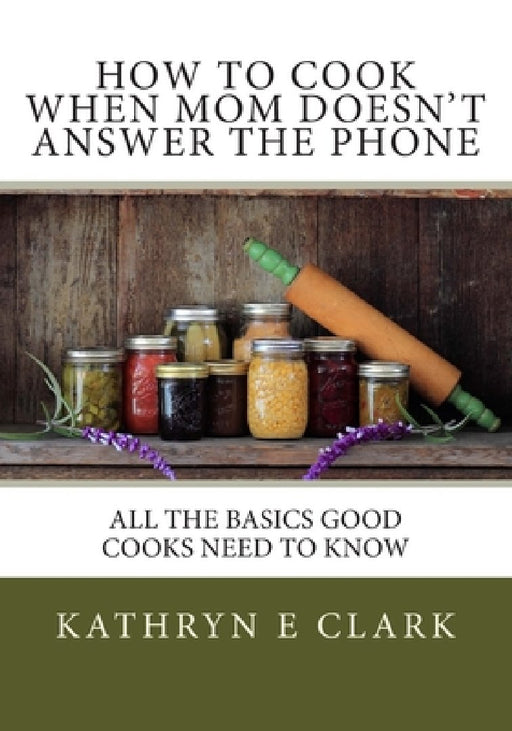 How To Cook When Mom Doesn't Answer The Phone: All The Basics Good Cooks Need To Know by Kathryn E. Clark