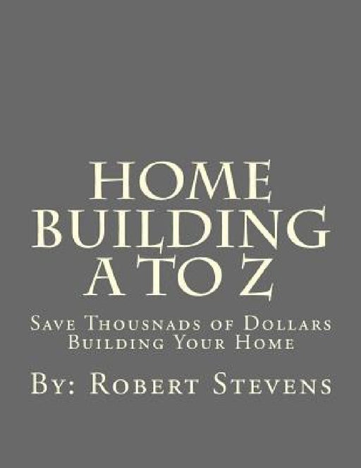 Home Building A to Z: Save Thousnads of Dollars Building Your Home by Robert P. Stevens