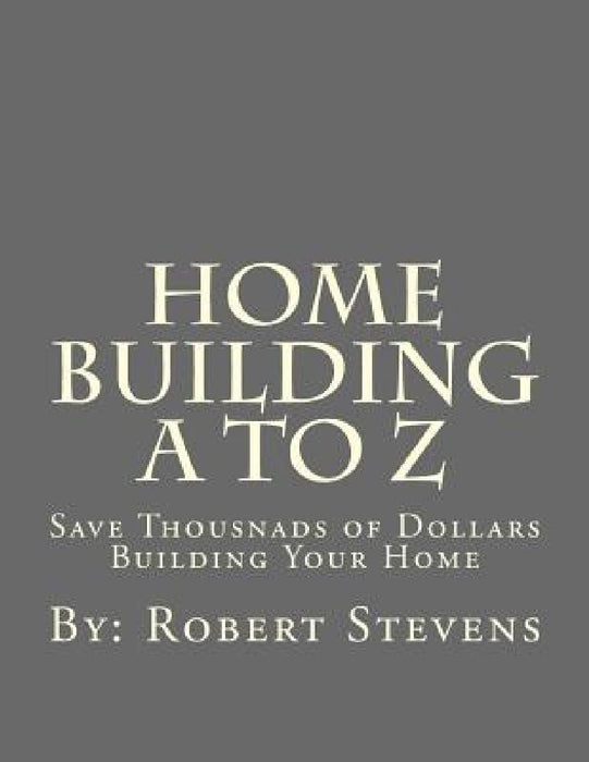 Home Building A to Z: Save Thousnads of Dollars Building Your Home by Robert P. Stevens