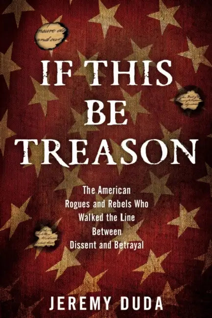 If This Be Treason: The American Rogues and Rebels Who Walked the Line Between Dissent and Betrayal by Jeremy Duda