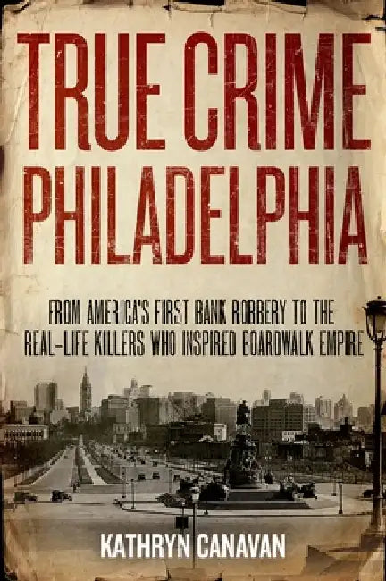 True Crime Philadelphia: From America's First Bank Robbery to the Real-Life Killers Who Inspired Boardwalk Empire by Kathryn Canavan