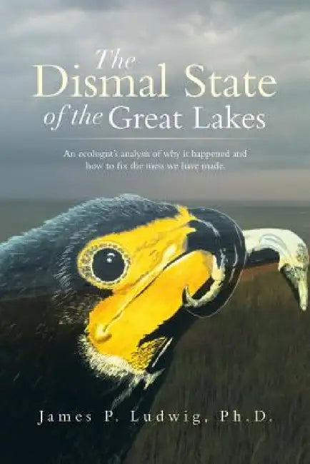 The Dismal State of the Great Lakes: An Ecologist's Analysis of Why It Happened, and How to Fix the Mess We Have Made. by James P. Ludwig Ph. D.