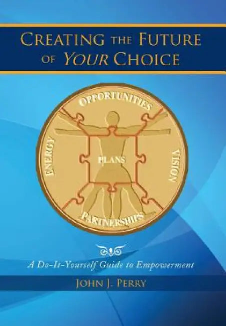 Creating the Future of Your Choice: A Do-It-Yourself Guide to Empowerment by John J. Perry