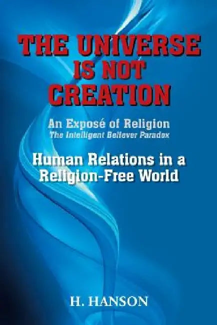 The Universe Is Not Creation: An Exposé of Religion The Intelligent Believer Paradox Human Relations in a Religion-Free World by H. Hanson
