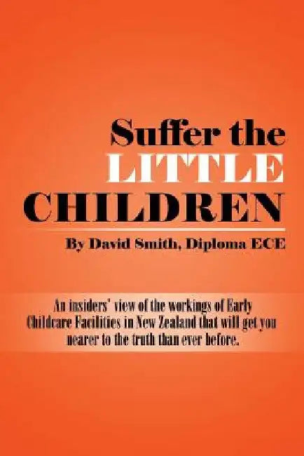 Suffer the little Children: An insiders' view of the workings of Early Childcare Facilities in New Zealand that will get you nearer to the truth t by Diploma Ece David Smith