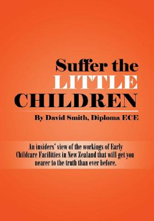 Suffer the little Children: An insiders' view of the workings of Early Childcare Facilities in New Zealand that will get you nearer to the truth t by Diploma Ece David Smith