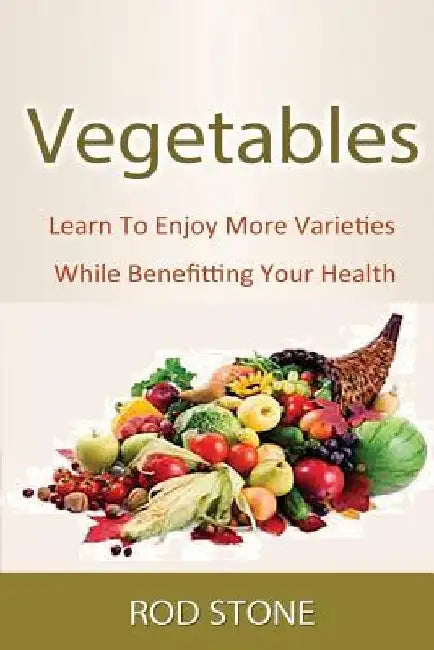 Vegetables: Learn To Enjoy More Varieties While Benefitting Your Health by Rod Stone