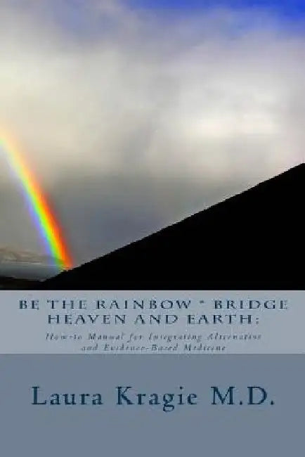 Be the Rainbow * Bridge Heaven and Earth: : How-to Manual for Integrating Alternative and Evidence-Based Medicine by Laura Kragie M. D.