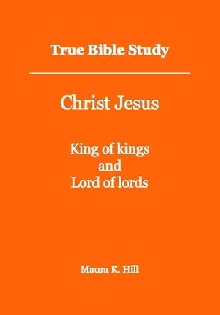 True Bible Study - Christ Jesus King of kings and Lord of lords by Maura K. Hill