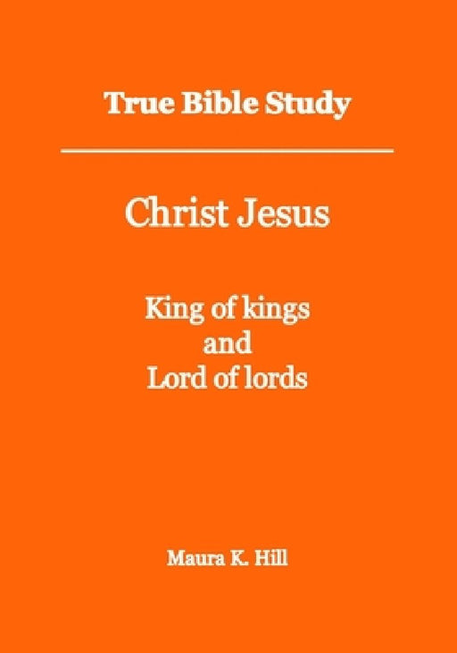 True Bible Study - Christ Jesus King of kings and Lord of lords by Maura K. Hill