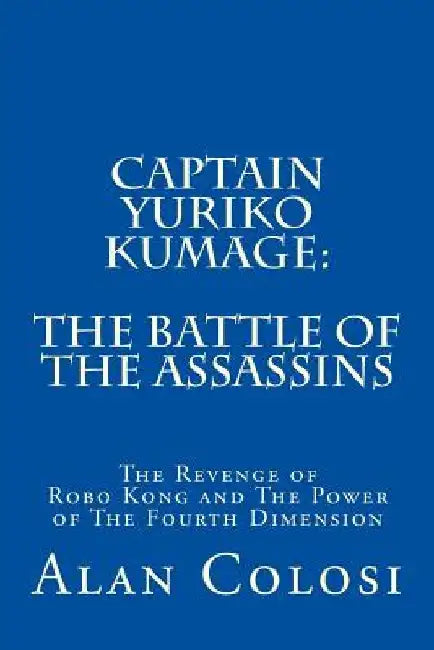 Captain Yuriko Kumage: The Battle of the Assassins: The Revenge of Robo Kong and The Power of The Fourth Dimension by Alan Colosi