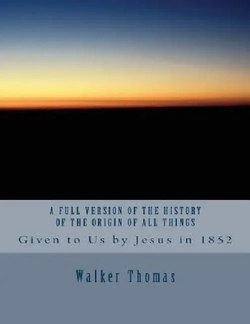 A Full Version of The History of the Origin of All Things: Given to Us by Jesus in 1852 by Walker Thomas